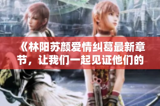 《林阳苏颜爱情纠葛最新章节，让我们一起见证他们的故事》