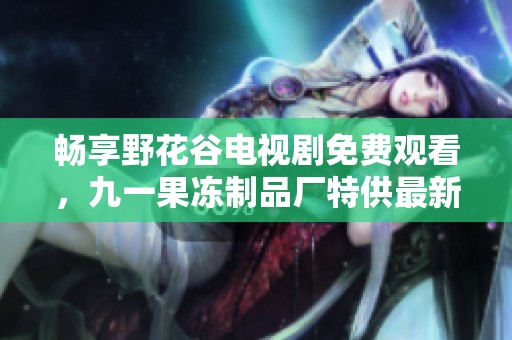 畅享野花谷电视剧免费观看，九一果冻制品厂特供最新资讯！