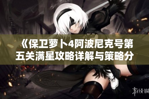 《保卫萝卜4阿波尼克号第五关满星攻略详解与策略分析》