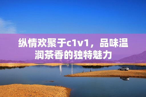 纵情欢聚于c1v1，品味温润茶香的独特魅力