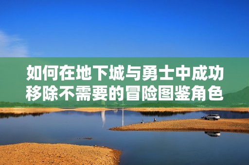 如何在地下城与勇士中成功移除不需要的冒险图鉴角色技巧分享