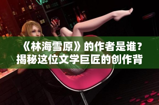 《林海雪原》的作者是谁？揭秘这位文学巨匠的创作背景与影响