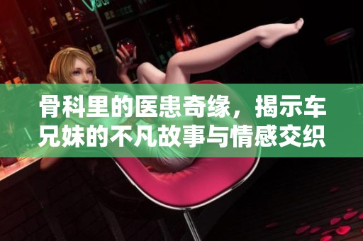 骨科里的医患奇缘，揭示车兄妹的不凡故事与情感交织