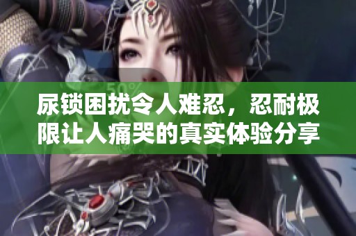 尿锁困扰令人难忍，忍耐极限让人痛哭的真实体验分享