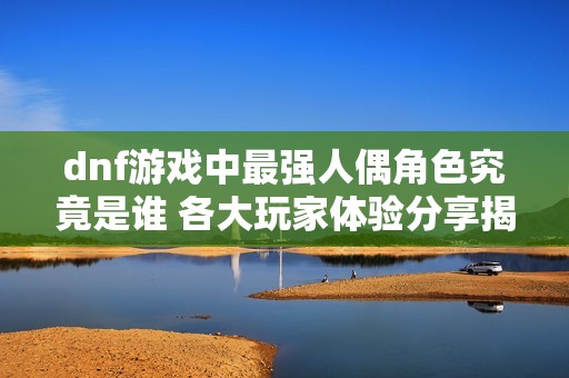 dnf游戏中最强人偶角色究竟是谁 各大玩家体验分享揭秘