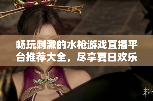 畅玩刺激的水枪游戏直播平台推荐大全，尽享夏日欢乐时光