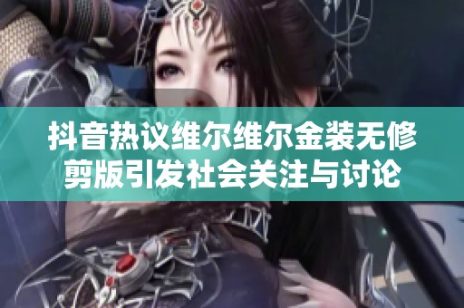抖音热议维尔维尔金装无修剪版引发社会关注与讨论