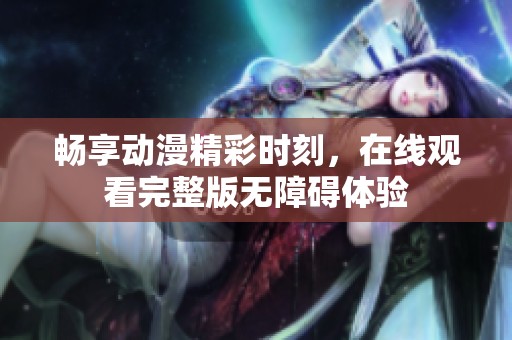 畅享动漫精彩时刻，在线观看完整版无障碍体验