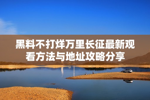 黑料不打烊万里长征最新观看方法与地址攻略分享