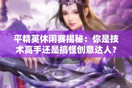 平精英休闲赛揭秘：你是技术高手还是搞怪创意达人？