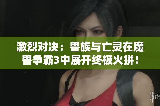 激烈对决：兽族与亡灵在魔兽争霸3中展开终极火拼！