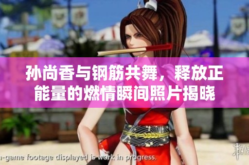 孙尚香与钢筋共舞，释放正能量的燃情瞬间照片揭晓