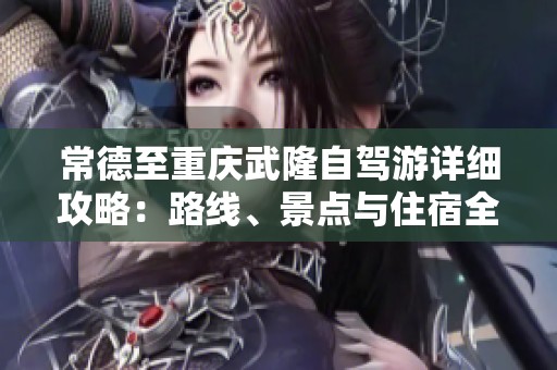 常德至重庆武隆自驾游详细攻略：路线、景点与住宿全解析