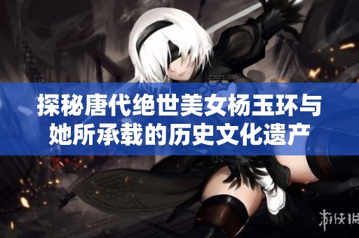 探秘唐代绝世美女杨玉环与她所承载的历史文化遗产