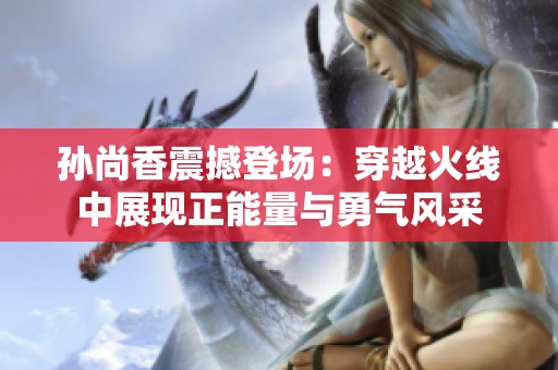 孙尚香震撼登场：穿越火线中展现正能量与勇气风采