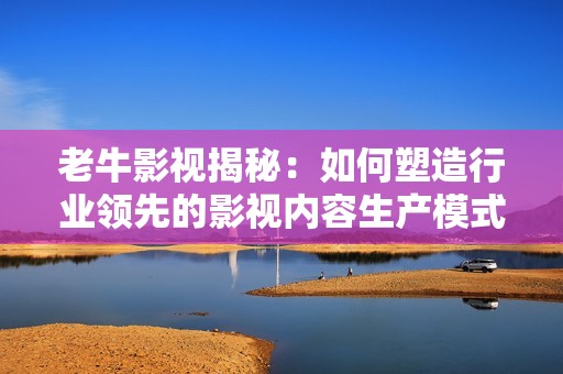 老牛影视揭秘：如何塑造行业领先的影视内容生产模式