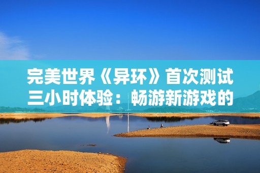 完美世界《异环》首次测试三小时体验：畅游新游戏的无限可能性