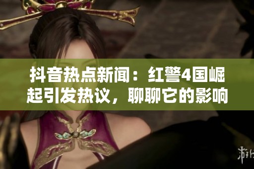 抖音热点新闻：红警4国崛起引发热议，聊聊它的影响与未来发展