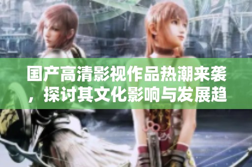 国产高清影视作品热潮来袭，探讨其文化影响与发展趋势