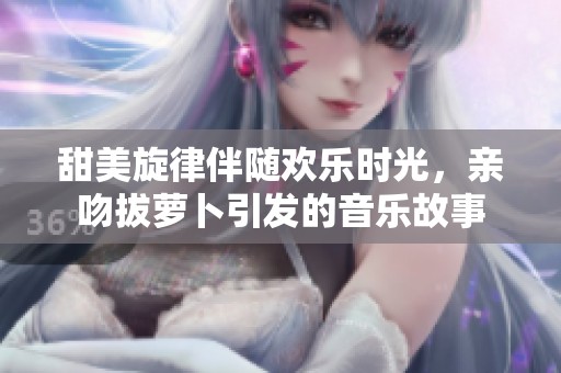 甜美旋律伴随欢乐时光，亲吻拔萝卜引发的音乐故事