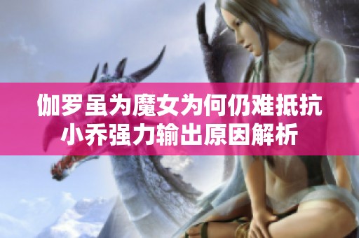 伽罗虽为魔女为何仍难抵抗小乔强力输出原因解析
