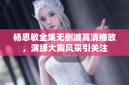 杨思敏全集无删减高清播放，演绎大胸风采引关注