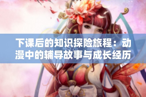下课后的知识探险旅程：动漫中的辅导故事与成长经历