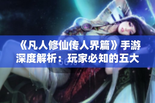 《凡人修仙传人界篇》手游深度解析：玩家必知的五大特色与玩法技巧