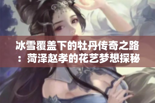 冰雪覆盖下的牡丹传奇之路：菏泽赵孝的花艺梦想探秘
