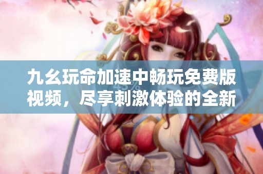 九幺玩命加速中畅玩免费版视频，尽享刺激体验的全新乐趣