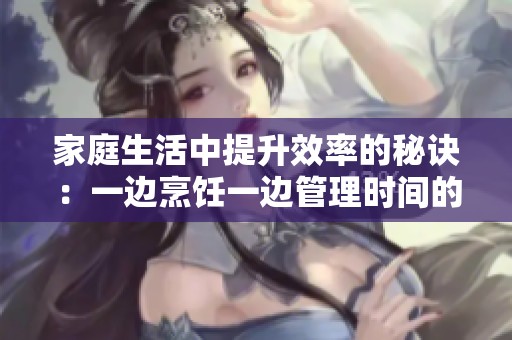 家庭生活中提升效率的秘诀：一边烹饪一边管理时间的方法