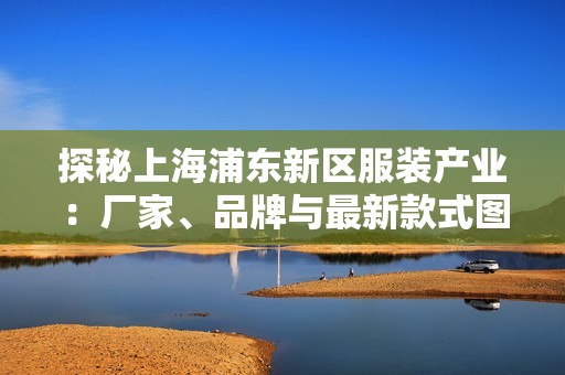 探秘上海浦东新区服装产业：厂家、品牌与最新款式图片合集