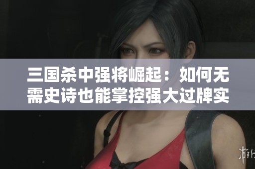 三国杀中强将崛起：如何无需史诗也能掌控强大过牌实力