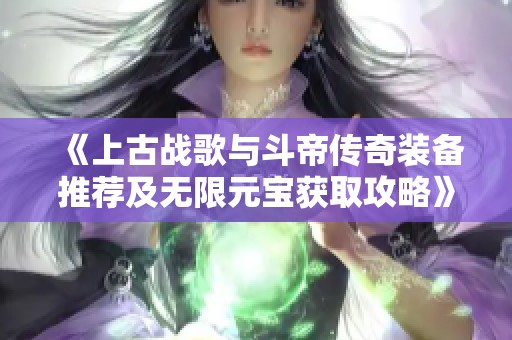 《上古战歌与斗帝传奇装备推荐及无限元宝获取攻略》