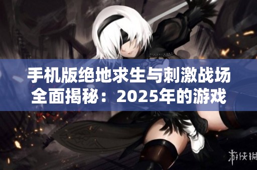 手机版绝地求生与刺激战场全面揭秘：2025年的游戏新篇章