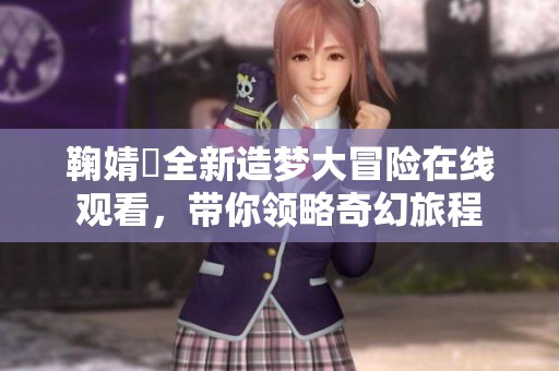 鞠婧祎全新造梦大冒险在线观看，带你领略奇幻旅程