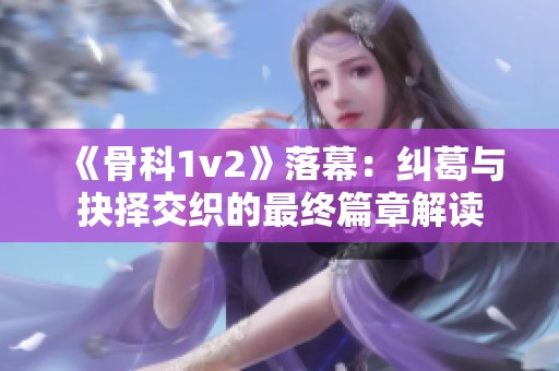 《骨科1v2》落幕：纠葛与抉择交织的最终篇章解读