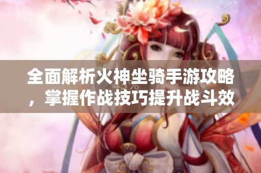 全面解析火神坐骑手游攻略，掌握作战技巧提升战斗效率