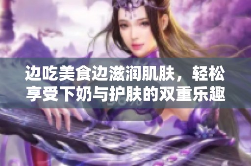 边吃美食边滋润肌肤，轻松享受下奶与护肤的双重乐趣
