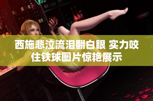 西施悲泣流泪翻白眼 实力咬住铁球图片惊艳展示