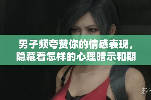 男子频夸赞你的情感表现，隐藏着怎样的心理暗示和期待呢