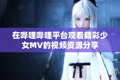 在哔哩哔哩平台观看精彩少女MV的视频资源分享