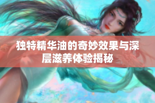 独特精华油的奇妙效果与深层滋养体验揭秘