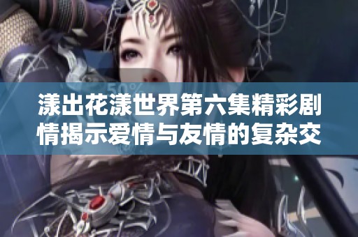 漾出花漾世界第六集精彩剧情揭示爱情与友情的复杂交织