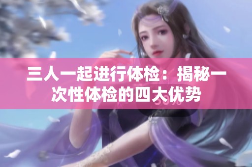 三人一起进行体检：揭秘一次性体检的四大优势
