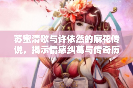 苏蜜清歌与许依然的麻花传说，揭示情感纠葛与传奇历程