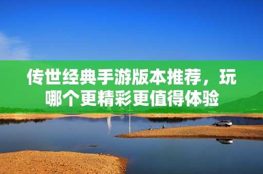 传世经典手游版本推荐，玩哪个更精彩更值得体验