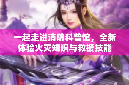 一起走进消防科普馆，全新体验火灾知识与救援技能