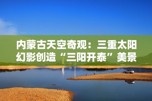 内蒙古天空奇观：三重太阳幻影创造“三阳开泰”美景