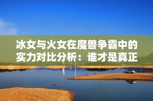 冰女与火女在魔兽争霸中的实力对比分析：谁才是真正的战场霸主